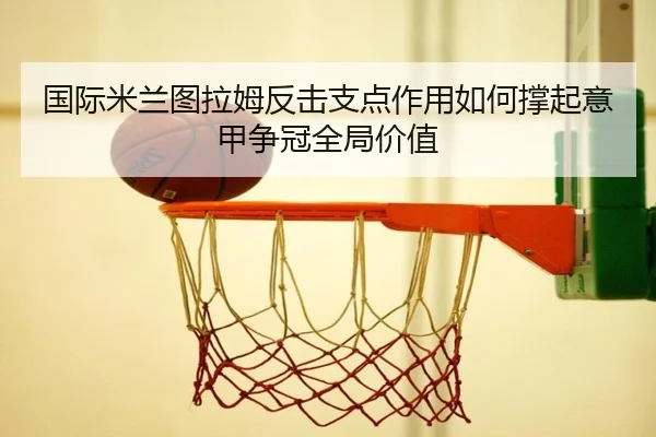 国际米兰图拉姆反击支点作用如何撑起意甲争冠全局价值