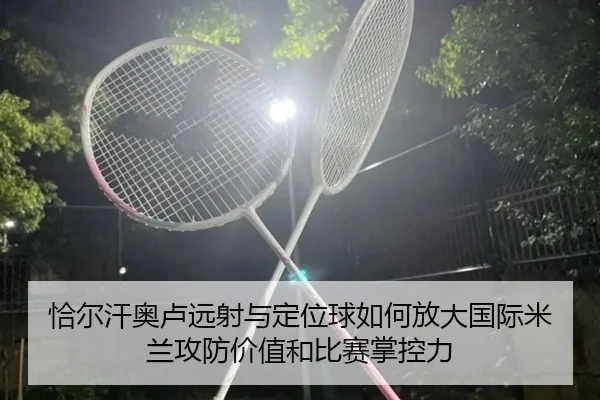 恰尔汗奥卢远射与定位球如何放大国际米兰攻防价值和比赛掌控力