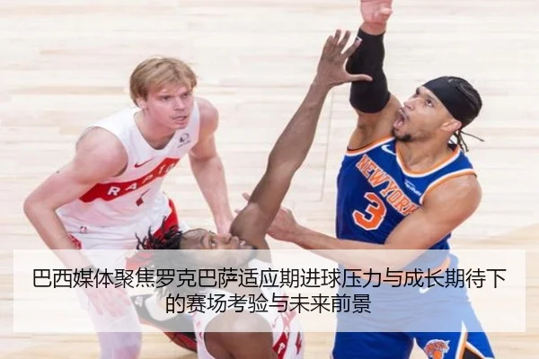 巴西媒体聚焦罗克巴萨适应期进球压力与成长期待下的赛场考验与未来前景