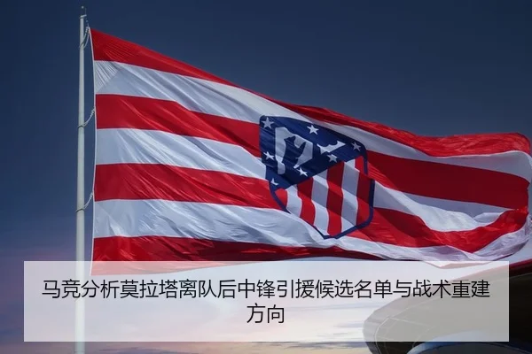 马竞分析莫拉塔离队后中锋引援候选名单与战术重建方向